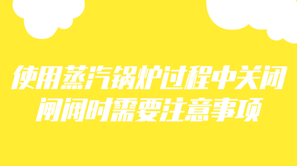 使用蒸汽锅炉过程中关闭闸阀时需要注意事项