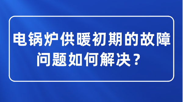 电锅炉供暖初期的故障问题如何解决