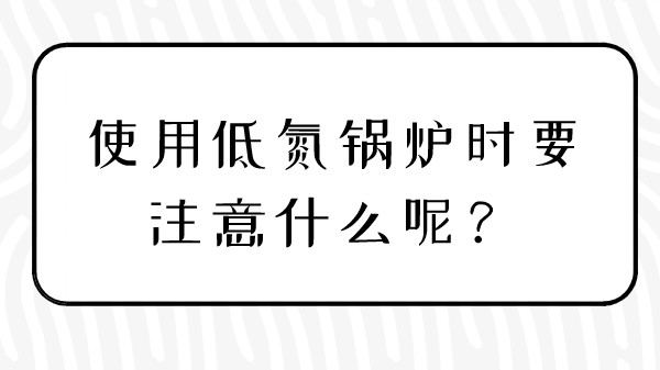 使用低氮锅炉时要注意什么呢?