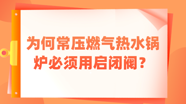 为何常压燃气热水锅炉必须用启闭阀？